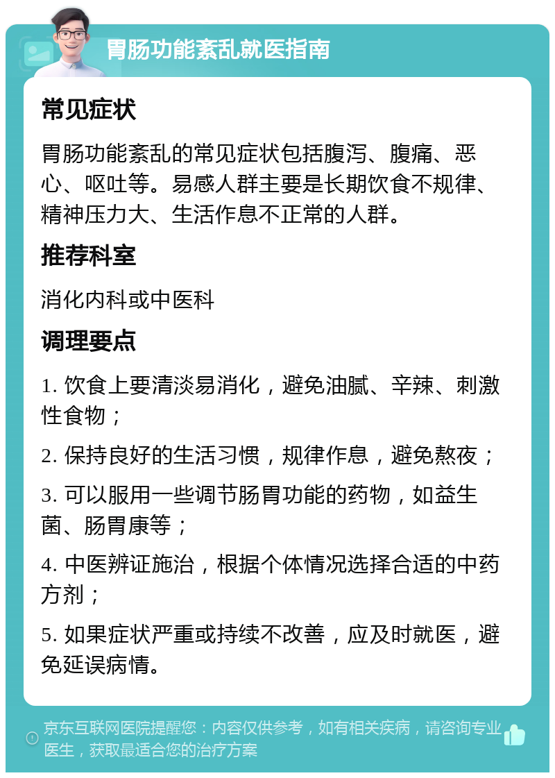 胃肠功能紊乱就医指南 常见症状 胃肠功能紊乱的常见症状包括腹泻、腹痛、恶心、呕吐等。易感人群主要是长期饮食不规律、精神压力大、生活作息不正常的人群。 推荐科室 消化内科或中医科 调理要点 1. 饮食上要清淡易消化，避免油腻、辛辣、刺激性食物； 2. 保持良好的生活习惯，规律作息，避免熬夜； 3. 可以服用一些调节肠胃功能的药物，如益生菌、肠胃康等； 4. 中医辨证施治，根据个体情况选择合适的中药方剂； 5. 如果症状严重或持续不改善，应及时就医，避免延误病情。