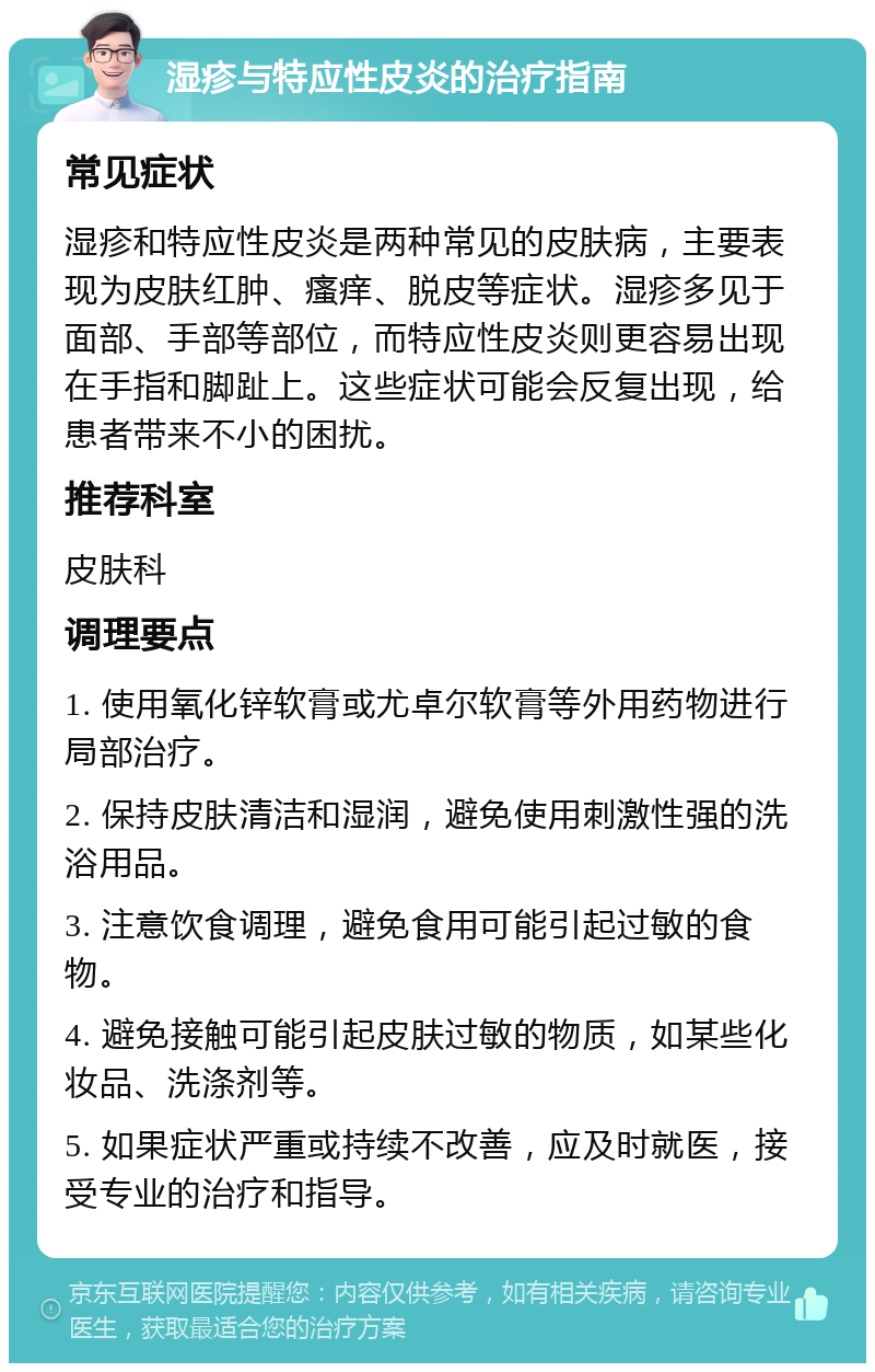 湿疹与特应性皮炎的治疗指南 常见症状 湿疹和特应性皮炎是两种常见的皮肤病，主要表现为皮肤红肿、瘙痒、脱皮等症状。湿疹多见于面部、手部等部位，而特应性皮炎则更容易出现在手指和脚趾上。这些症状可能会反复出现，给患者带来不小的困扰。 推荐科室 皮肤科 调理要点 1. 使用氧化锌软膏或尤卓尔软膏等外用药物进行局部治疗。 2. 保持皮肤清洁和湿润，避免使用刺激性强的洗浴用品。 3. 注意饮食调理，避免食用可能引起过敏的食物。 4. 避免接触可能引起皮肤过敏的物质，如某些化妆品、洗涤剂等。 5. 如果症状严重或持续不改善，应及时就医，接受专业的治疗和指导。