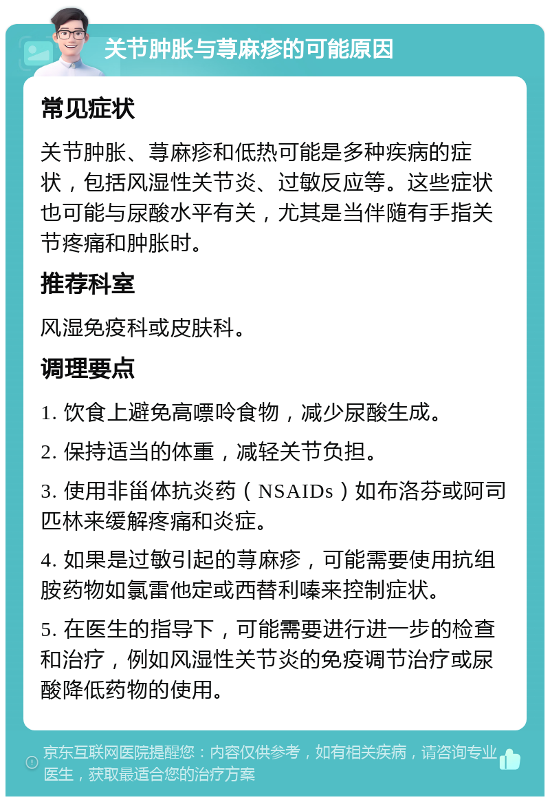 关节肿胀与荨麻疹的可能原因 常见症状 关节肿胀、荨麻疹和低热可能是多种疾病的症状，包括风湿性关节炎、过敏反应等。这些症状也可能与尿酸水平有关，尤其是当伴随有手指关节疼痛和肿胀时。 推荐科室 风湿免疫科或皮肤科。 调理要点 1. 饮食上避免高嘌呤食物，减少尿酸生成。 2. 保持适当的体重，减轻关节负担。 3. 使用非甾体抗炎药（NSAIDs）如布洛芬或阿司匹林来缓解疼痛和炎症。 4. 如果是过敏引起的荨麻疹，可能需要使用抗组胺药物如氯雷他定或西替利嗪来控制症状。 5. 在医生的指导下，可能需要进行进一步的检查和治疗，例如风湿性关节炎的免疫调节治疗或尿酸降低药物的使用。