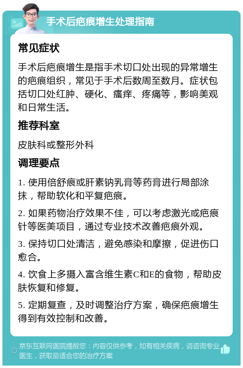 手术后疤痕增生处理指南 常见症状 手术后疤痕增生是指手术切口处出现的异常增生的疤痕组织，常见于手术后数周至数月。症状包括切口处红肿、硬化、瘙痒、疼痛等，影响美观和日常生活。 推荐科室 皮肤科或整形外科 调理要点 1. 使用倍舒痕或肝素钠乳膏等药膏进行局部涂抹，帮助软化和平复疤痕。 2. 如果药物治疗效果不佳，可以考虑激光或疤痕针等医美项目，通过专业技术改善疤痕外观。 3. 保持切口处清洁，避免感染和摩擦，促进伤口愈合。 4. 饮食上多摄入富含维生素C和E的食物，帮助皮肤恢复和修复。 5. 定期复查，及时调整治疗方案，确保疤痕增生得到有效控制和改善。