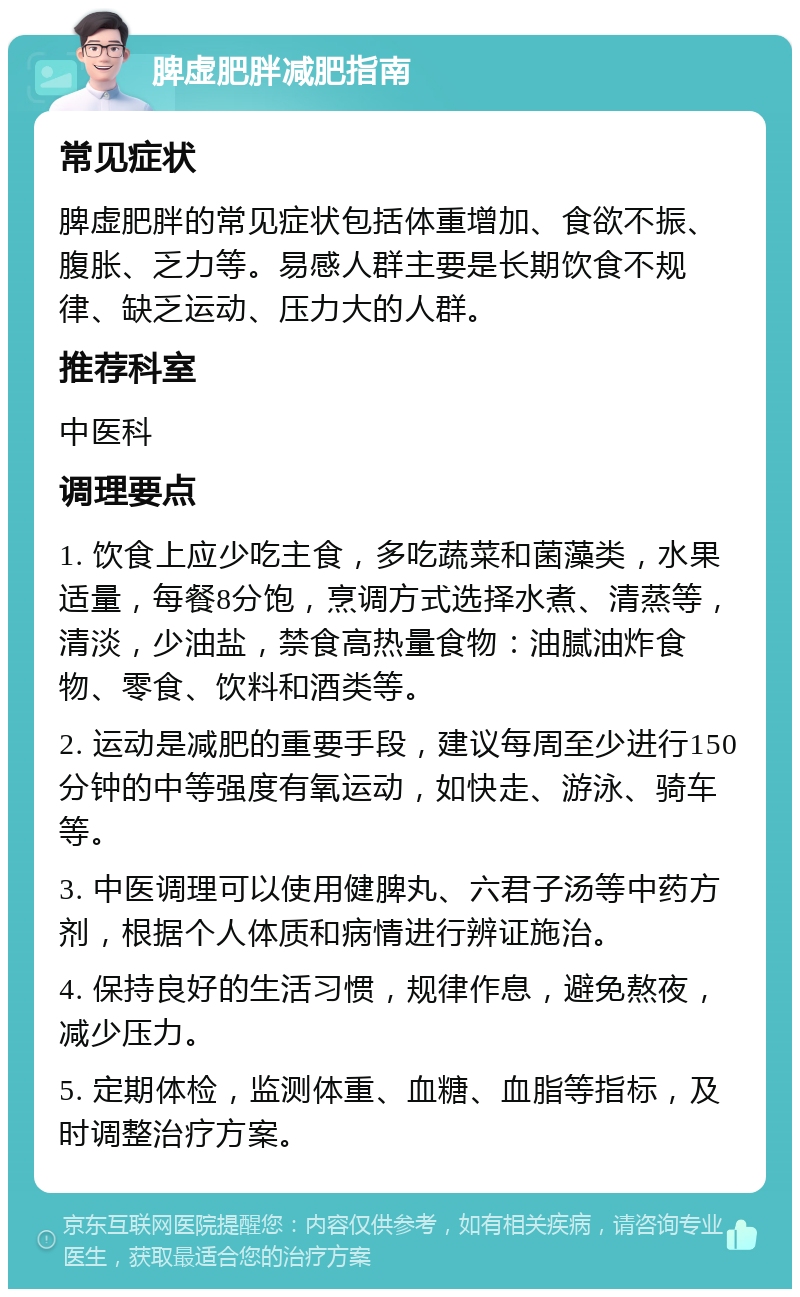 脾虚肥胖减肥指南 常见症状 脾虚肥胖的常见症状包括体重增加、食欲不振、腹胀、乏力等。易感人群主要是长期饮食不规律、缺乏运动、压力大的人群。 推荐科室 中医科 调理要点 1. 饮食上应少吃主食，多吃蔬菜和菌藻类，水果适量，每餐8分饱，烹调方式选择水煮、清蒸等，清淡，少油盐，禁食高热量食物：油腻油炸食物、零食、饮料和酒类等。 2. 运动是减肥的重要手段，建议每周至少进行150分钟的中等强度有氧运动，如快走、游泳、骑车等。 3. 中医调理可以使用健脾丸、六君子汤等中药方剂，根据个人体质和病情进行辨证施治。 4. 保持良好的生活习惯，规律作息，避免熬夜，减少压力。 5. 定期体检，监测体重、血糖、血脂等指标，及时调整治疗方案。