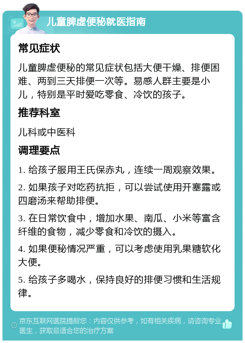 儿童脾虚便秘就医指南 常见症状 儿童脾虚便秘的常见症状包括大便干燥、排便困难、两到三天排便一次等。易感人群主要是小儿，特别是平时爱吃零食、冷饮的孩子。 推荐科室 儿科或中医科 调理要点 1. 给孩子服用王氏保赤丸，连续一周观察效果。 2. 如果孩子对吃药抗拒，可以尝试使用开塞露或四磨汤来帮助排便。 3. 在日常饮食中，增加水果、南瓜、小米等富含纤维的食物，减少零食和冷饮的摄入。 4. 如果便秘情况严重，可以考虑使用乳果糖软化大便。 5. 给孩子多喝水，保持良好的排便习惯和生活规律。