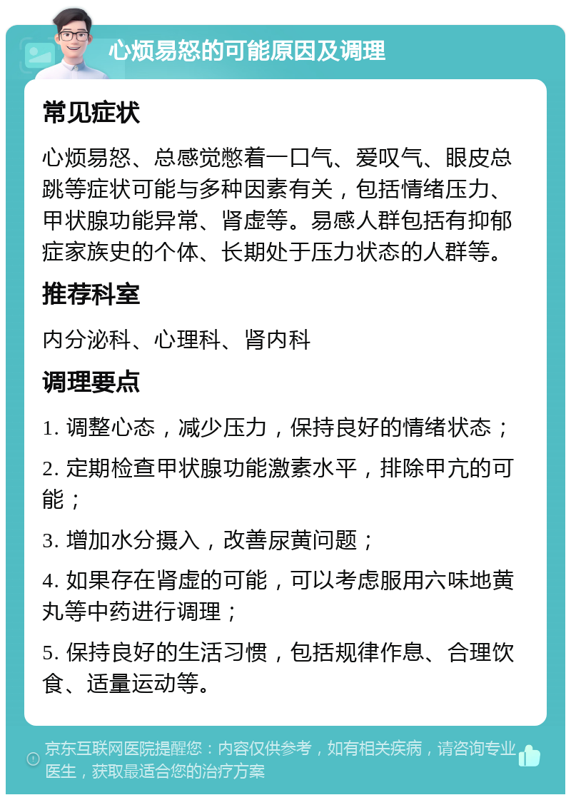 心烦易怒的可能原因及调理 常见症状 心烦易怒、总感觉憋着一口气、爱叹气、眼皮总跳等症状可能与多种因素有关，包括情绪压力、甲状腺功能异常、肾虚等。易感人群包括有抑郁症家族史的个体、长期处于压力状态的人群等。 推荐科室 内分泌科、心理科、肾内科 调理要点 1. 调整心态，减少压力，保持良好的情绪状态； 2. 定期检查甲状腺功能激素水平，排除甲亢的可能； 3. 增加水分摄入，改善尿黄问题； 4. 如果存在肾虚的可能，可以考虑服用六味地黄丸等中药进行调理； 5. 保持良好的生活习惯，包括规律作息、合理饮食、适量运动等。