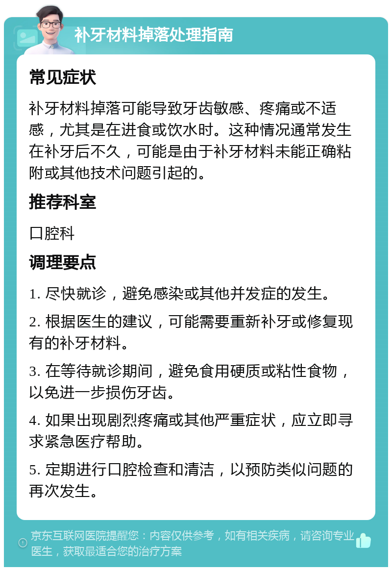 补牙材料掉落处理指南 常见症状 补牙材料掉落可能导致牙齿敏感、疼痛或不适感，尤其是在进食或饮水时。这种情况通常发生在补牙后不久，可能是由于补牙材料未能正确粘附或其他技术问题引起的。 推荐科室 口腔科 调理要点 1. 尽快就诊，避免感染或其他并发症的发生。 2. 根据医生的建议，可能需要重新补牙或修复现有的补牙材料。 3. 在等待就诊期间，避免食用硬质或粘性食物，以免进一步损伤牙齿。 4. 如果出现剧烈疼痛或其他严重症状，应立即寻求紧急医疗帮助。 5. 定期进行口腔检查和清洁，以预防类似问题的再次发生。