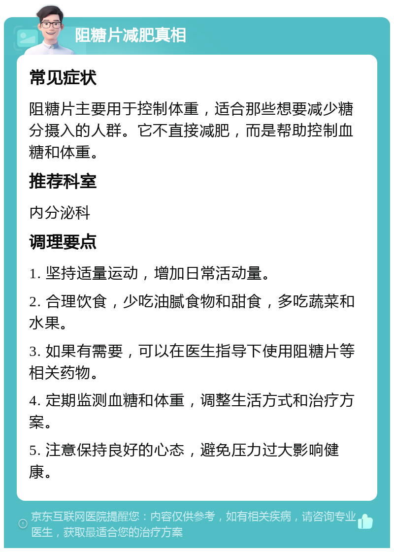 阻糖片减肥真相 常见症状 阻糖片主要用于控制体重，适合那些想要减少糖分摄入的人群。它不直接减肥，而是帮助控制血糖和体重。 推荐科室 内分泌科 调理要点 1. 坚持适量运动，增加日常活动量。 2. 合理饮食，少吃油腻食物和甜食，多吃蔬菜和水果。 3. 如果有需要，可以在医生指导下使用阻糖片等相关药物。 4. 定期监测血糖和体重，调整生活方式和治疗方案。 5. 注意保持良好的心态，避免压力过大影响健康。