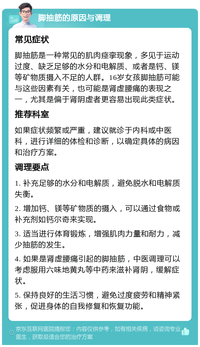 脚抽筋的原因与调理 常见症状 脚抽筋是一种常见的肌肉痉挛现象，多见于运动过度、缺乏足够的水分和电解质、或者是钙、镁等矿物质摄入不足的人群。16岁女孩脚抽筋可能与这些因素有关，也可能是肾虚腰痛的表现之一，尤其是偏于肾阴虚者更容易出现此类症状。 推荐科室 如果症状频繁或严重，建议就诊于内科或中医科，进行详细的体检和诊断，以确定具体的病因和治疗方案。 调理要点 1. 补充足够的水分和电解质，避免脱水和电解质失衡。 2. 增加钙、镁等矿物质的摄入，可以通过食物或补充剂如钙尔奇来实现。 3. 适当进行体育锻炼，增强肌肉力量和耐力，减少抽筋的发生。 4. 如果是肾虚腰痛引起的脚抽筋，中医调理可以考虑服用六味地黄丸等中药来滋补肾阴，缓解症状。 5. 保持良好的生活习惯，避免过度疲劳和精神紧张，促进身体的自我修复和恢复功能。