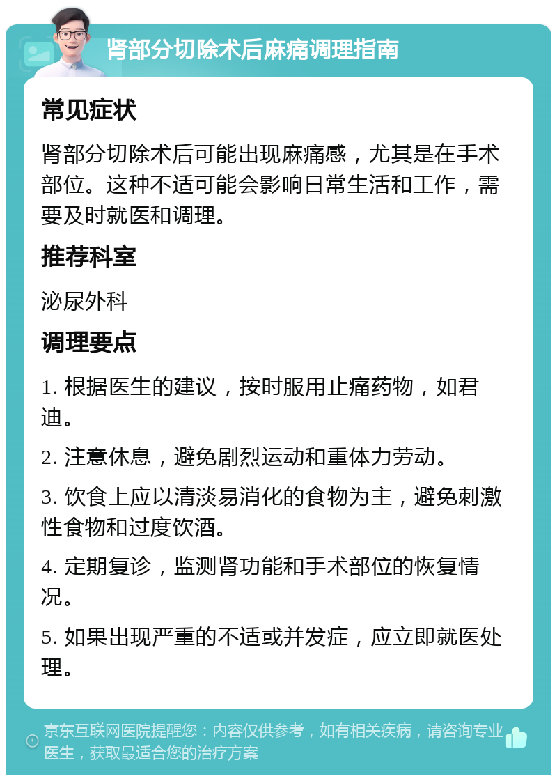 肾部分切除术后麻痛调理指南 常见症状 肾部分切除术后可能出现麻痛感，尤其是在手术部位。这种不适可能会影响日常生活和工作，需要及时就医和调理。 推荐科室 泌尿外科 调理要点 1. 根据医生的建议，按时服用止痛药物，如君迪。 2. 注意休息，避免剧烈运动和重体力劳动。 3. 饮食上应以清淡易消化的食物为主，避免刺激性食物和过度饮酒。 4. 定期复诊，监测肾功能和手术部位的恢复情况。 5. 如果出现严重的不适或并发症，应立即就医处理。