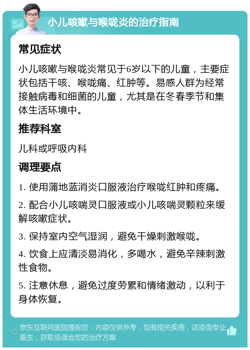 小儿咳嗽与喉咙炎的治疗指南 常见症状 小儿咳嗽与喉咙炎常见于6岁以下的儿童，主要症状包括干咳、喉咙痛、红肿等。易感人群为经常接触病毒和细菌的儿童，尤其是在冬春季节和集体生活环境中。 推荐科室 儿科或呼吸内科 调理要点 1. 使用蒲地蓝消炎口服液治疗喉咙红肿和疼痛。 2. 配合小儿咳喘灵口服液或小儿咳喘灵颗粒来缓解咳嗽症状。 3. 保持室内空气湿润，避免干燥刺激喉咙。 4. 饮食上应清淡易消化，多喝水，避免辛辣刺激性食物。 5. 注意休息，避免过度劳累和情绪激动，以利于身体恢复。