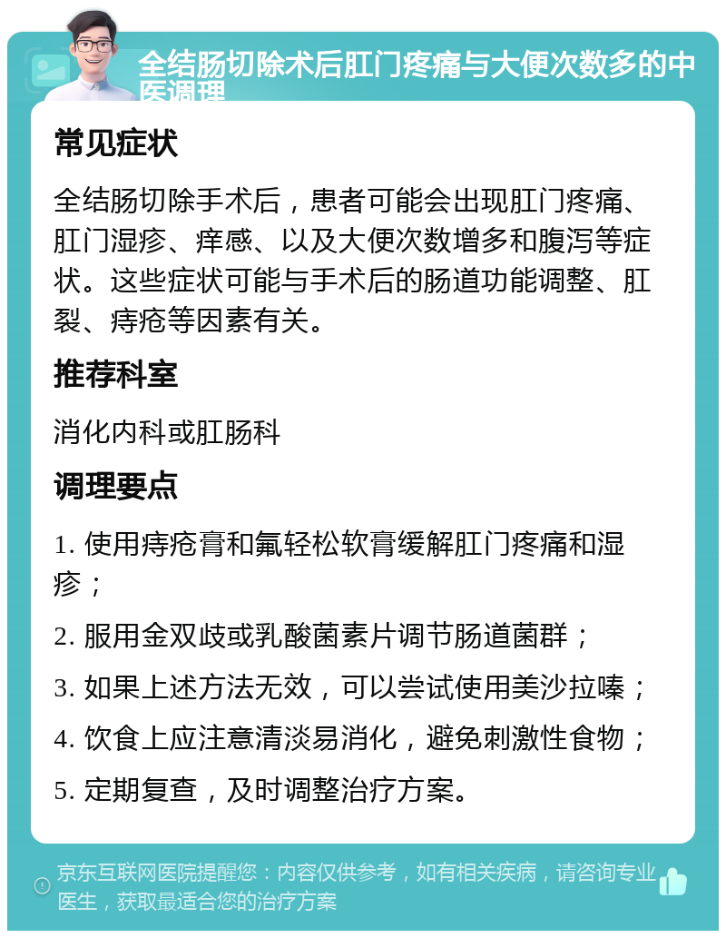 全结肠切除术后肛门疼痛与大便次数多的中医调理 常见症状 全结肠切除手术后，患者可能会出现肛门疼痛、肛门湿疹、痒感、以及大便次数增多和腹泻等症状。这些症状可能与手术后的肠道功能调整、肛裂、痔疮等因素有关。 推荐科室 消化内科或肛肠科 调理要点 1. 使用痔疮膏和氟轻松软膏缓解肛门疼痛和湿疹； 2. 服用金双歧或乳酸菌素片调节肠道菌群； 3. 如果上述方法无效，可以尝试使用美沙拉嗪； 4. 饮食上应注意清淡易消化，避免刺激性食物； 5. 定期复查，及时调整治疗方案。