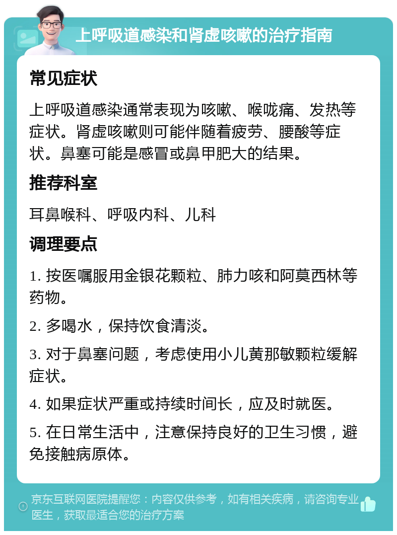 上呼吸道感染和肾虚咳嗽的治疗指南 常见症状 上呼吸道感染通常表现为咳嗽、喉咙痛、发热等症状。肾虚咳嗽则可能伴随着疲劳、腰酸等症状。鼻塞可能是感冒或鼻甲肥大的结果。 推荐科室 耳鼻喉科、呼吸内科、儿科 调理要点 1. 按医嘱服用金银花颗粒、肺力咳和阿莫西林等药物。 2. 多喝水，保持饮食清淡。 3. 对于鼻塞问题，考虑使用小儿黄那敏颗粒缓解症状。 4. 如果症状严重或持续时间长，应及时就医。 5. 在日常生活中，注意保持良好的卫生习惯，避免接触病原体。