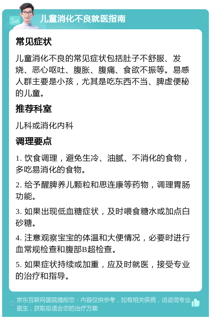 儿童消化不良就医指南 常见症状 儿童消化不良的常见症状包括肚子不舒服、发烧、恶心呕吐、腹胀、腹痛、食欲不振等。易感人群主要是小孩，尤其是吃东西不当、脾虚便秘的儿童。 推荐科室 儿科或消化内科 调理要点 1. 饮食调理，避免生冷、油腻、不消化的食物，多吃易消化的食物。 2. 给予醒脾养儿颗粒和思连康等药物，调理胃肠功能。 3. 如果出现低血糖症状，及时喂食糖水或加点白砂糖。 4. 注意观察宝宝的体温和大便情况，必要时进行血常规检查和腹部B超检查。 5. 如果症状持续或加重，应及时就医，接受专业的治疗和指导。