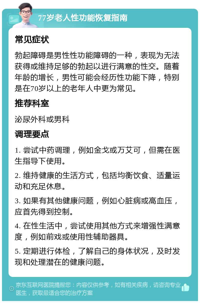 77岁老人性功能恢复指南 常见症状 勃起障碍是男性性功能障碍的一种，表现为无法获得或维持足够的勃起以进行满意的性交。随着年龄的增长，男性可能会经历性功能下降，特别是在70岁以上的老年人中更为常见。 推荐科室 泌尿外科或男科 调理要点 1. 尝试中药调理，例如金戈或万艾可，但需在医生指导下使用。 2. 维持健康的生活方式，包括均衡饮食、适量运动和充足休息。 3. 如果有其他健康问题，例如心脏病或高血压，应首先得到控制。 4. 在性生活中，尝试使用其他方式来增强性满意度，例如前戏或使用性辅助器具。 5. 定期进行体检，了解自己的身体状况，及时发现和处理潜在的健康问题。