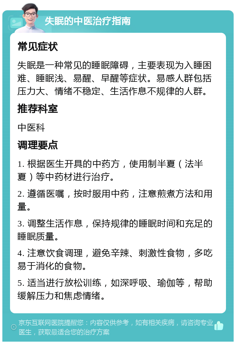 失眠的中医治疗指南 常见症状 失眠是一种常见的睡眠障碍，主要表现为入睡困难、睡眠浅、易醒、早醒等症状。易感人群包括压力大、情绪不稳定、生活作息不规律的人群。 推荐科室 中医科 调理要点 1. 根据医生开具的中药方，使用制半夏（法半夏）等中药材进行治疗。 2. 遵循医嘱，按时服用中药，注意煎煮方法和用量。 3. 调整生活作息，保持规律的睡眠时间和充足的睡眠质量。 4. 注意饮食调理，避免辛辣、刺激性食物，多吃易于消化的食物。 5. 适当进行放松训练，如深呼吸、瑜伽等，帮助缓解压力和焦虑情绪。