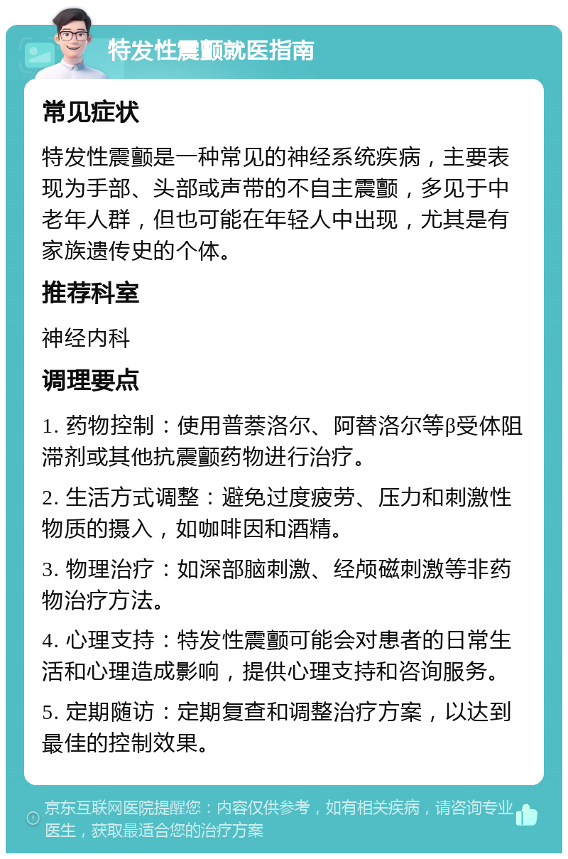 特发性震颤就医指南 常见症状 特发性震颤是一种常见的神经系统疾病，主要表现为手部、头部或声带的不自主震颤，多见于中老年人群，但也可能在年轻人中出现，尤其是有家族遗传史的个体。 推荐科室 神经内科 调理要点 1. 药物控制：使用普萘洛尔、阿替洛尔等β受体阻滞剂或其他抗震颤药物进行治疗。 2. 生活方式调整：避免过度疲劳、压力和刺激性物质的摄入，如咖啡因和酒精。 3. 物理治疗：如深部脑刺激、经颅磁刺激等非药物治疗方法。 4. 心理支持：特发性震颤可能会对患者的日常生活和心理造成影响，提供心理支持和咨询服务。 5. 定期随访：定期复查和调整治疗方案，以达到最佳的控制效果。