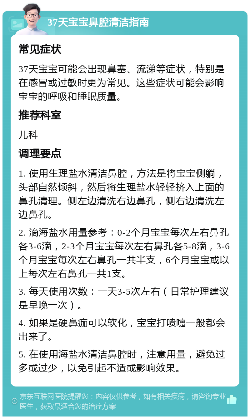 37天宝宝鼻腔清洁指南 常见症状 37天宝宝可能会出现鼻塞、流涕等症状，特别是在感冒或过敏时更为常见。这些症状可能会影响宝宝的呼吸和睡眠质量。 推荐科室 儿科 调理要点 1. 使用生理盐水清洁鼻腔，方法是将宝宝侧躺，头部自然倾斜，然后将生理盐水轻轻挤入上面的鼻孔清理。侧左边清洗右边鼻孔，侧右边清洗左边鼻孔。 2. 滴海盐水用量参考：0-2个月宝宝每次左右鼻孔各3-6滴，2-3个月宝宝每次左右鼻孔各5-8滴，3-6个月宝宝每次左右鼻孔一共半支，6个月宝宝或以上每次左右鼻孔一共1支。 3. 每天使用次数：一天3-5次左右（日常护理建议是早晚一次）。 4. 如果是硬鼻痂可以软化，宝宝打喷嚏一般都会出来了。 5. 在使用海盐水清洁鼻腔时，注意用量，避免过多或过少，以免引起不适或影响效果。