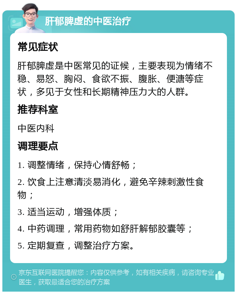 肝郁脾虚的中医治疗 常见症状 肝郁脾虚是中医常见的证候，主要表现为情绪不稳、易怒、胸闷、食欲不振、腹胀、便溏等症状，多见于女性和长期精神压力大的人群。 推荐科室 中医内科 调理要点 1. 调整情绪，保持心情舒畅； 2. 饮食上注意清淡易消化，避免辛辣刺激性食物； 3. 适当运动，增强体质； 4. 中药调理，常用药物如舒肝解郁胶囊等； 5. 定期复查，调整治疗方案。