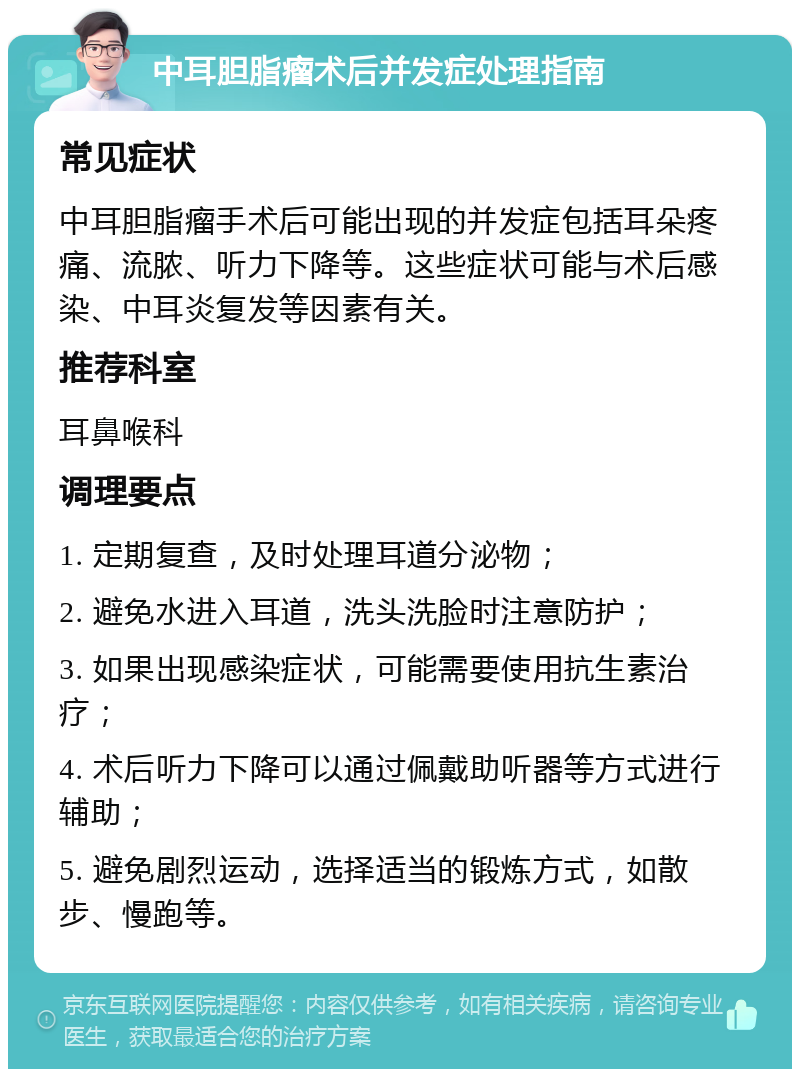 中耳胆脂瘤术后并发症处理指南 常见症状 中耳胆脂瘤手术后可能出现的并发症包括耳朵疼痛、流脓、听力下降等。这些症状可能与术后感染、中耳炎复发等因素有关。 推荐科室 耳鼻喉科 调理要点 1. 定期复查，及时处理耳道分泌物； 2. 避免水进入耳道，洗头洗脸时注意防护； 3. 如果出现感染症状，可能需要使用抗生素治疗； 4. 术后听力下降可以通过佩戴助听器等方式进行辅助； 5. 避免剧烈运动，选择适当的锻炼方式，如散步、慢跑等。