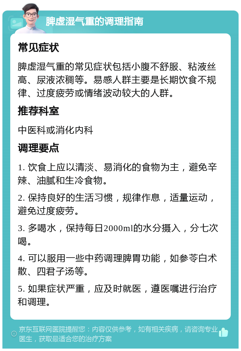 脾虚湿气重的调理指南 常见症状 脾虚湿气重的常见症状包括小腹不舒服、粘液丝高、尿液浓稠等。易感人群主要是长期饮食不规律、过度疲劳或情绪波动较大的人群。 推荐科室 中医科或消化内科 调理要点 1. 饮食上应以清淡、易消化的食物为主，避免辛辣、油腻和生冷食物。 2. 保持良好的生活习惯，规律作息，适量运动，避免过度疲劳。 3. 多喝水，保持每日2000ml的水分摄入，分七次喝。 4. 可以服用一些中药调理脾胃功能，如参苓白术散、四君子汤等。 5. 如果症状严重，应及时就医，遵医嘱进行治疗和调理。