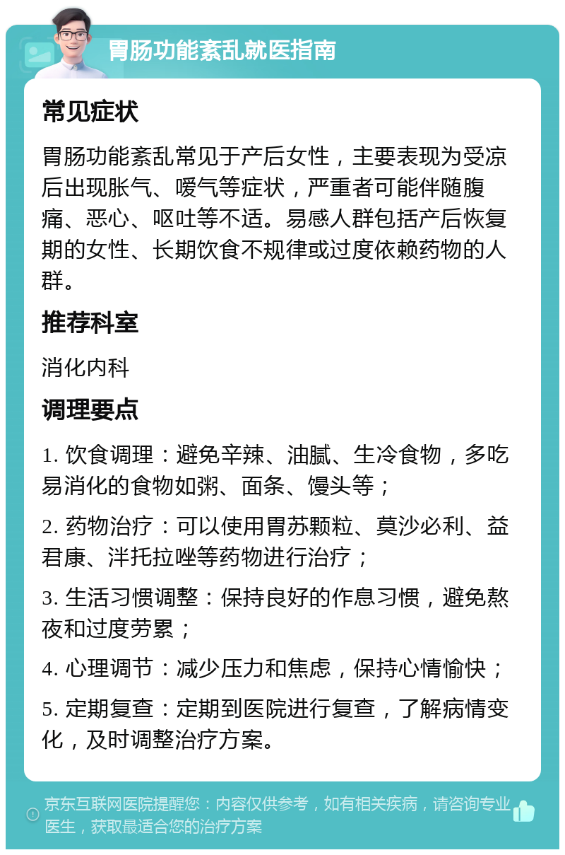 胃肠功能紊乱就医指南 常见症状 胃肠功能紊乱常见于产后女性，主要表现为受凉后出现胀气、嗳气等症状，严重者可能伴随腹痛、恶心、呕吐等不适。易感人群包括产后恢复期的女性、长期饮食不规律或过度依赖药物的人群。 推荐科室 消化内科 调理要点 1. 饮食调理：避免辛辣、油腻、生冷食物，多吃易消化的食物如粥、面条、馒头等； 2. 药物治疗：可以使用胃苏颗粒、莫沙必利、益君康、泮托拉唑等药物进行治疗； 3. 生活习惯调整：保持良好的作息习惯，避免熬夜和过度劳累； 4. 心理调节：减少压力和焦虑，保持心情愉快； 5. 定期复查：定期到医院进行复查，了解病情变化，及时调整治疗方案。