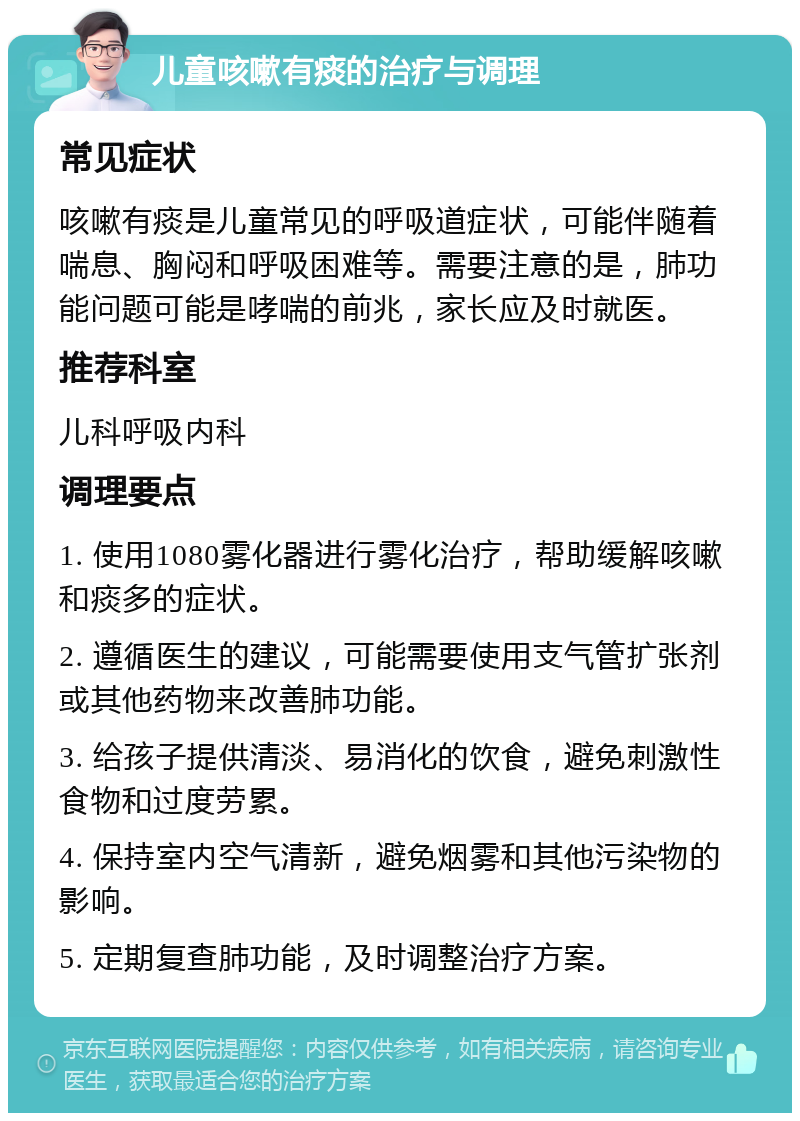 儿童咳嗽有痰的治疗与调理 常见症状 咳嗽有痰是儿童常见的呼吸道症状，可能伴随着喘息、胸闷和呼吸困难等。需要注意的是，肺功能问题可能是哮喘的前兆，家长应及时就医。 推荐科室 儿科呼吸内科 调理要点 1. 使用1080雾化器进行雾化治疗，帮助缓解咳嗽和痰多的症状。 2. 遵循医生的建议，可能需要使用支气管扩张剂或其他药物来改善肺功能。 3. 给孩子提供清淡、易消化的饮食，避免刺激性食物和过度劳累。 4. 保持室内空气清新，避免烟雾和其他污染物的影响。 5. 定期复查肺功能，及时调整治疗方案。