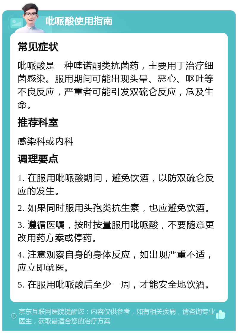 吡哌酸使用指南 常见症状 吡哌酸是一种喹诺酮类抗菌药，主要用于治疗细菌感染。服用期间可能出现头晕、恶心、呕吐等不良反应，严重者可能引发双硫仑反应，危及生命。 推荐科室 感染科或内科 调理要点 1. 在服用吡哌酸期间，避免饮酒，以防双硫仑反应的发生。 2. 如果同时服用头孢类抗生素，也应避免饮酒。 3. 遵循医嘱，按时按量服用吡哌酸，不要随意更改用药方案或停药。 4. 注意观察自身的身体反应，如出现严重不适，应立即就医。 5. 在服用吡哌酸后至少一周，才能安全地饮酒。