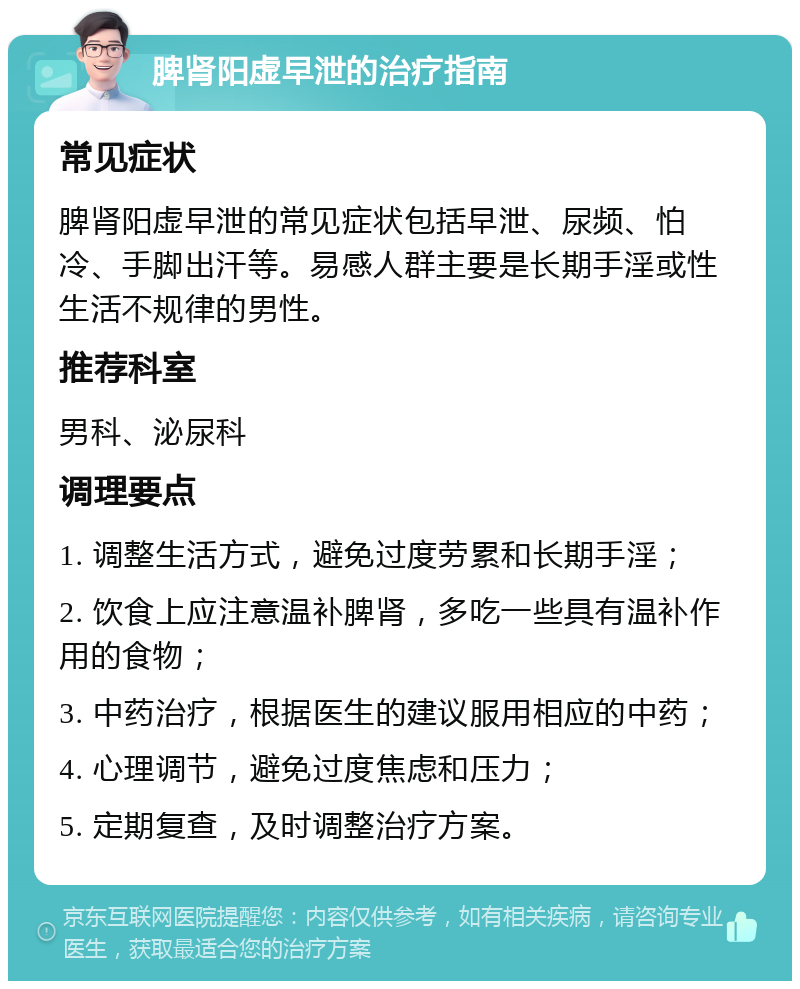 脾肾阳虚早泄的治疗指南 常见症状 脾肾阳虚早泄的常见症状包括早泄、尿频、怕冷、手脚出汗等。易感人群主要是长期手淫或性生活不规律的男性。 推荐科室 男科、泌尿科 调理要点 1. 调整生活方式，避免过度劳累和长期手淫； 2. 饮食上应注意温补脾肾，多吃一些具有温补作用的食物； 3. 中药治疗，根据医生的建议服用相应的中药； 4. 心理调节，避免过度焦虑和压力； 5. 定期复查，及时调整治疗方案。