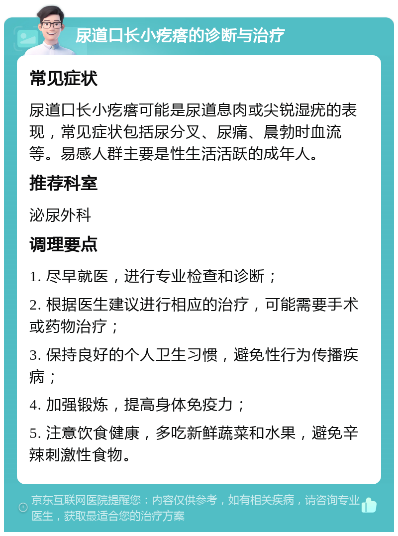 尿道口长小疙瘩的诊断与治疗 常见症状 尿道口长小疙瘩可能是尿道息肉或尖锐湿疣的表现，常见症状包括尿分叉、尿痛、晨勃时血流等。易感人群主要是性生活活跃的成年人。 推荐科室 泌尿外科 调理要点 1. 尽早就医，进行专业检查和诊断； 2. 根据医生建议进行相应的治疗，可能需要手术或药物治疗； 3. 保持良好的个人卫生习惯，避免性行为传播疾病； 4. 加强锻炼，提高身体免疫力； 5. 注意饮食健康，多吃新鲜蔬菜和水果，避免辛辣刺激性食物。