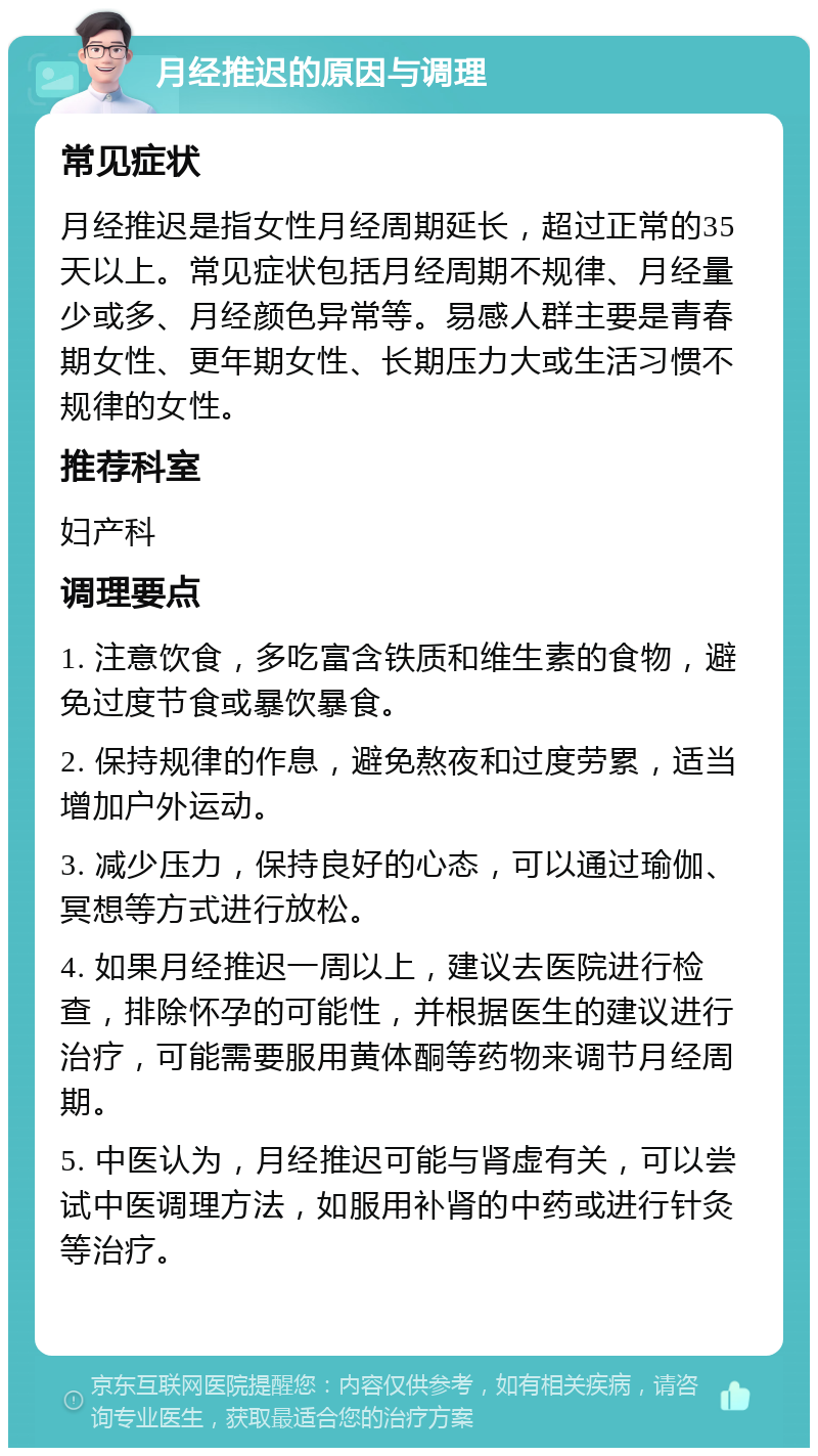 月经推迟的原因与调理 常见症状 月经推迟是指女性月经周期延长，超过正常的35天以上。常见症状包括月经周期不规律、月经量少或多、月经颜色异常等。易感人群主要是青春期女性、更年期女性、长期压力大或生活习惯不规律的女性。 推荐科室 妇产科 调理要点 1. 注意饮食，多吃富含铁质和维生素的食物，避免过度节食或暴饮暴食。 2. 保持规律的作息，避免熬夜和过度劳累，适当增加户外运动。 3. 减少压力，保持良好的心态，可以通过瑜伽、冥想等方式进行放松。 4. 如果月经推迟一周以上，建议去医院进行检查，排除怀孕的可能性，并根据医生的建议进行治疗，可能需要服用黄体酮等药物来调节月经周期。 5. 中医认为，月经推迟可能与肾虚有关，可以尝试中医调理方法，如服用补肾的中药或进行针灸等治疗。