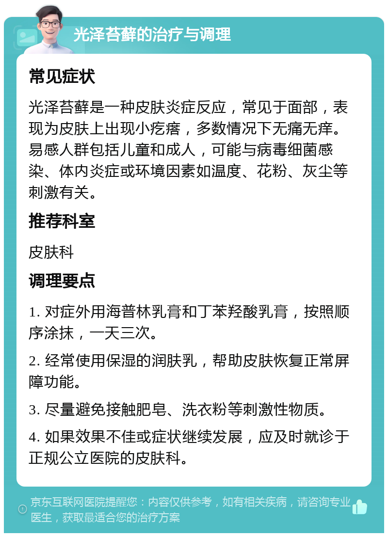 光泽苔藓的治疗与调理 常见症状 光泽苔藓是一种皮肤炎症反应，常见于面部，表现为皮肤上出现小疙瘩，多数情况下无痛无痒。易感人群包括儿童和成人，可能与病毒细菌感染、体内炎症或环境因素如温度、花粉、灰尘等刺激有关。 推荐科室 皮肤科 调理要点 1. 对症外用海普林乳膏和丁苯羟酸乳膏，按照顺序涂抹，一天三次。 2. 经常使用保湿的润肤乳，帮助皮肤恢复正常屏障功能。 3. 尽量避免接触肥皂、洗衣粉等刺激性物质。 4. 如果效果不佳或症状继续发展，应及时就诊于正规公立医院的皮肤科。