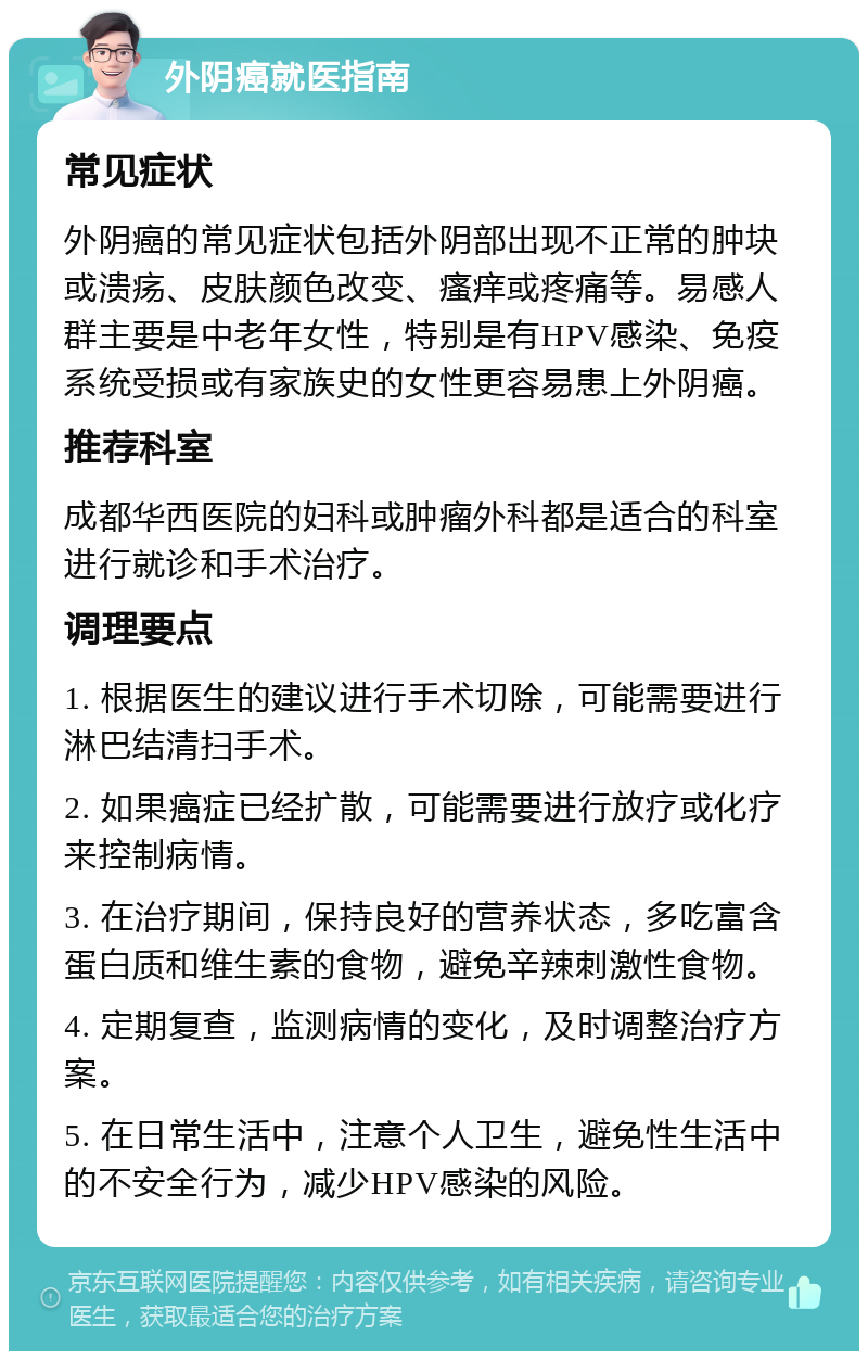 外阴癌就医指南 常见症状 外阴癌的常见症状包括外阴部出现不正常的肿块或溃疡、皮肤颜色改变、瘙痒或疼痛等。易感人群主要是中老年女性，特别是有HPV感染、免疫系统受损或有家族史的女性更容易患上外阴癌。 推荐科室 成都华西医院的妇科或肿瘤外科都是适合的科室进行就诊和手术治疗。 调理要点 1. 根据医生的建议进行手术切除，可能需要进行淋巴结清扫手术。 2. 如果癌症已经扩散，可能需要进行放疗或化疗来控制病情。 3. 在治疗期间，保持良好的营养状态，多吃富含蛋白质和维生素的食物，避免辛辣刺激性食物。 4. 定期复查，监测病情的变化，及时调整治疗方案。 5. 在日常生活中，注意个人卫生，避免性生活中的不安全行为，减少HPV感染的风险。