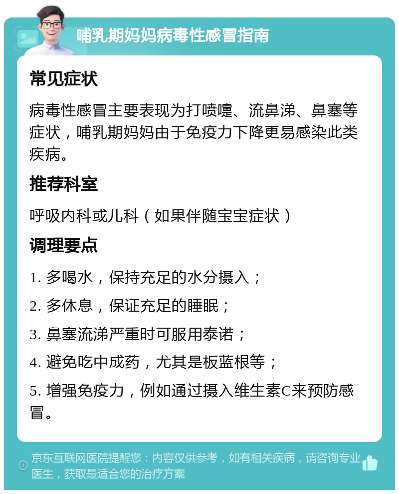 哺乳期妈妈病毒性感冒指南 常见症状 病毒性感冒主要表现为打喷嚏、流鼻涕、鼻塞等症状，哺乳期妈妈由于免疫力下降更易感染此类疾病。 推荐科室 呼吸内科或儿科（如果伴随宝宝症状） 调理要点 1. 多喝水，保持充足的水分摄入； 2. 多休息，保证充足的睡眠； 3. 鼻塞流涕严重时可服用泰诺； 4. 避免吃中成药，尤其是板蓝根等； 5. 增强免疫力，例如通过摄入维生素C来预防感冒。