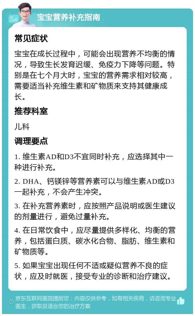 宝宝营养补充指南 常见症状 宝宝在成长过程中，可能会出现营养不均衡的情况，导致生长发育迟缓、免疫力下降等问题。特别是在七个月大时，宝宝的营养需求相对较高，需要适当补充维生素和矿物质来支持其健康成长。 推荐科室 儿科 调理要点 1. 维生素AD和D3不宜同时补充，应选择其中一种进行补充。 2. DHA、钙镁锌等营养素可以与维生素AD或D3一起补充，不会产生冲突。 3. 在补充营养素时，应按照产品说明或医生建议的剂量进行，避免过量补充。 4. 在日常饮食中，应尽量提供多样化、均衡的营养，包括蛋白质、碳水化合物、脂肪、维生素和矿物质等。 5. 如果宝宝出现任何不适或疑似营养不良的症状，应及时就医，接受专业的诊断和治疗建议。