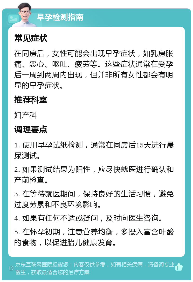 早孕检测指南 常见症状 在同房后，女性可能会出现早孕症状，如乳房胀痛、恶心、呕吐、疲劳等。这些症状通常在受孕后一周到两周内出现，但并非所有女性都会有明显的早孕症状。 推荐科室 妇产科 调理要点 1. 使用早孕试纸检测，通常在同房后15天进行晨尿测试。 2. 如果测试结果为阳性，应尽快就医进行确认和产前检查。 3. 在等待就医期间，保持良好的生活习惯，避免过度劳累和不良环境影响。 4. 如果有任何不适或疑问，及时向医生咨询。 5. 在怀孕初期，注意营养均衡，多摄入富含叶酸的食物，以促进胎儿健康发育。