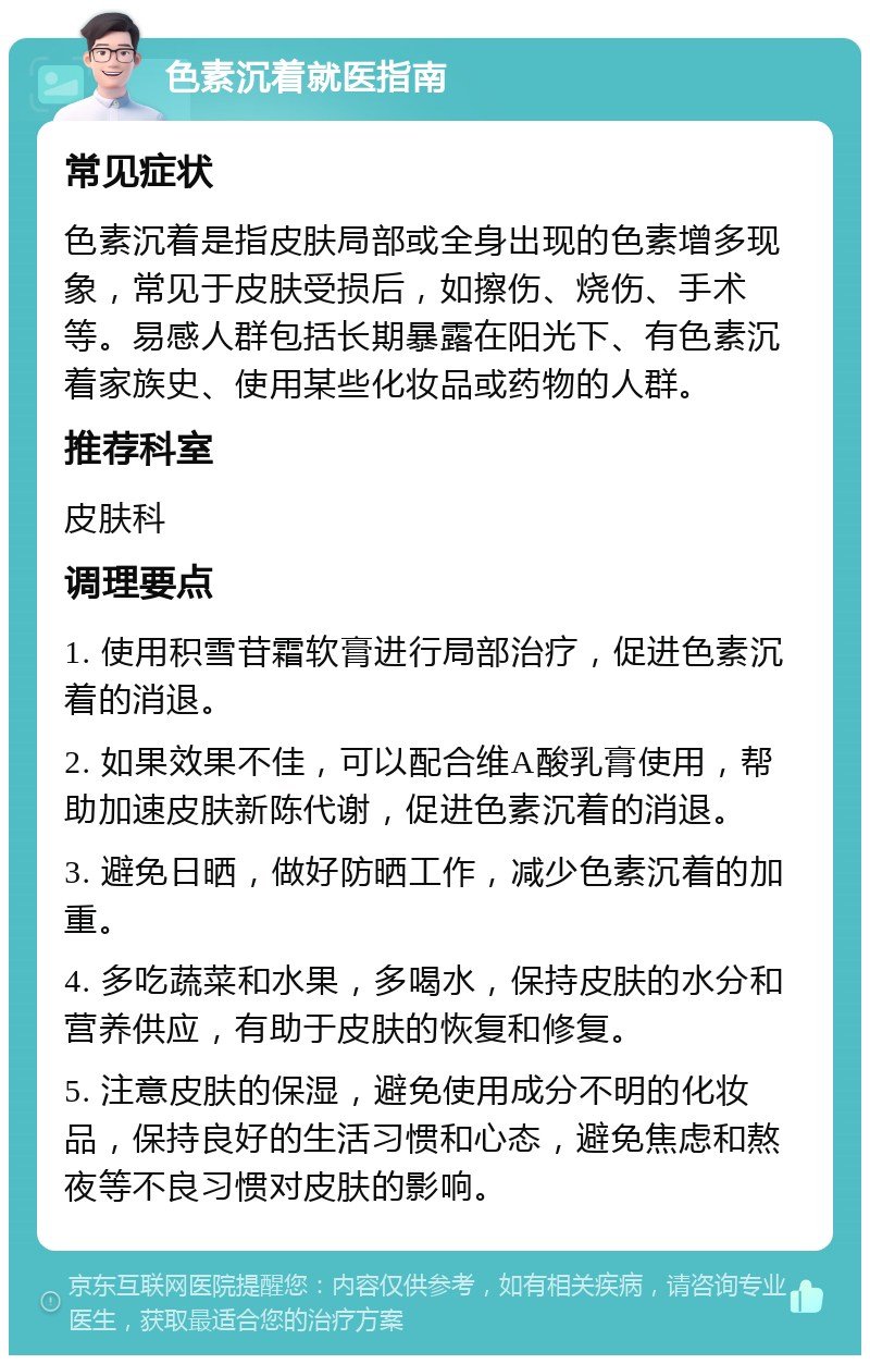 色素沉着就医指南 常见症状 色素沉着是指皮肤局部或全身出现的色素增多现象，常见于皮肤受损后，如擦伤、烧伤、手术等。易感人群包括长期暴露在阳光下、有色素沉着家族史、使用某些化妆品或药物的人群。 推荐科室 皮肤科 调理要点 1. 使用积雪苷霜软膏进行局部治疗，促进色素沉着的消退。 2. 如果效果不佳，可以配合维A酸乳膏使用，帮助加速皮肤新陈代谢，促进色素沉着的消退。 3. 避免日晒，做好防晒工作，减少色素沉着的加重。 4. 多吃蔬菜和水果，多喝水，保持皮肤的水分和营养供应，有助于皮肤的恢复和修复。 5. 注意皮肤的保湿，避免使用成分不明的化妆品，保持良好的生活习惯和心态，避免焦虑和熬夜等不良习惯对皮肤的影响。