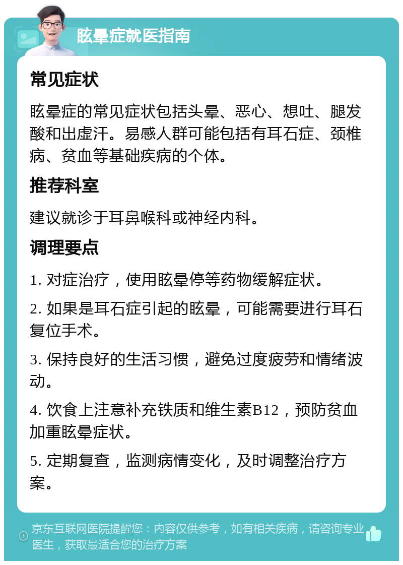 眩晕症就医指南 常见症状 眩晕症的常见症状包括头晕、恶心、想吐、腿发酸和出虚汗。易感人群可能包括有耳石症、颈椎病、贫血等基础疾病的个体。 推荐科室 建议就诊于耳鼻喉科或神经内科。 调理要点 1. 对症治疗，使用眩晕停等药物缓解症状。 2. 如果是耳石症引起的眩晕，可能需要进行耳石复位手术。 3. 保持良好的生活习惯，避免过度疲劳和情绪波动。 4. 饮食上注意补充铁质和维生素B12，预防贫血加重眩晕症状。 5. 定期复查，监测病情变化，及时调整治疗方案。