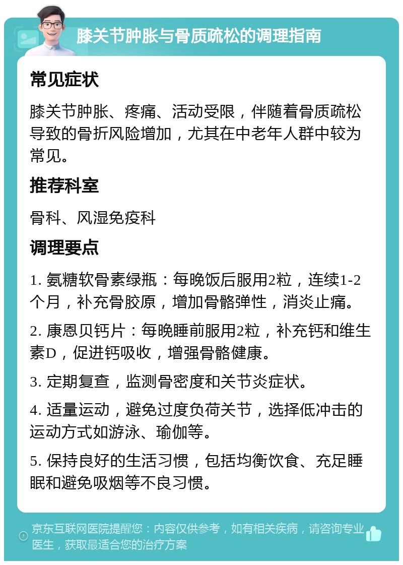 膝关节肿胀与骨质疏松的调理指南 常见症状 膝关节肿胀、疼痛、活动受限，伴随着骨质疏松导致的骨折风险增加，尤其在中老年人群中较为常见。 推荐科室 骨科、风湿免疫科 调理要点 1. 氨糖软骨素绿瓶：每晚饭后服用2粒，连续1-2个月，补充骨胶原，增加骨骼弹性，消炎止痛。 2. 康恩贝钙片：每晚睡前服用2粒，补充钙和维生素D，促进钙吸收，增强骨骼健康。 3. 定期复查，监测骨密度和关节炎症状。 4. 适量运动，避免过度负荷关节，选择低冲击的运动方式如游泳、瑜伽等。 5. 保持良好的生活习惯，包括均衡饮食、充足睡眠和避免吸烟等不良习惯。