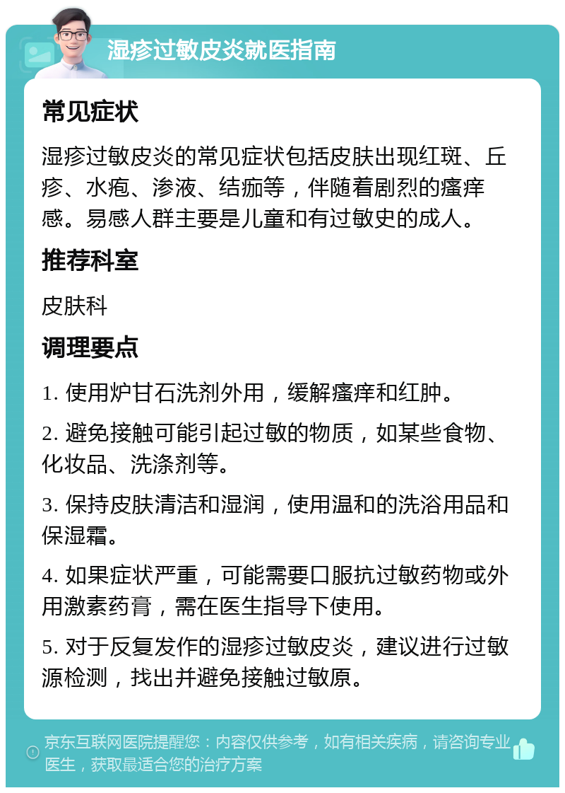 湿疹过敏皮炎就医指南 常见症状 湿疹过敏皮炎的常见症状包括皮肤出现红斑、丘疹、水疱、渗液、结痂等，伴随着剧烈的瘙痒感。易感人群主要是儿童和有过敏史的成人。 推荐科室 皮肤科 调理要点 1. 使用炉甘石洗剂外用，缓解瘙痒和红肿。 2. 避免接触可能引起过敏的物质，如某些食物、化妆品、洗涤剂等。 3. 保持皮肤清洁和湿润，使用温和的洗浴用品和保湿霜。 4. 如果症状严重，可能需要口服抗过敏药物或外用激素药膏，需在医生指导下使用。 5. 对于反复发作的湿疹过敏皮炎，建议进行过敏源检测，找出并避免接触过敏原。