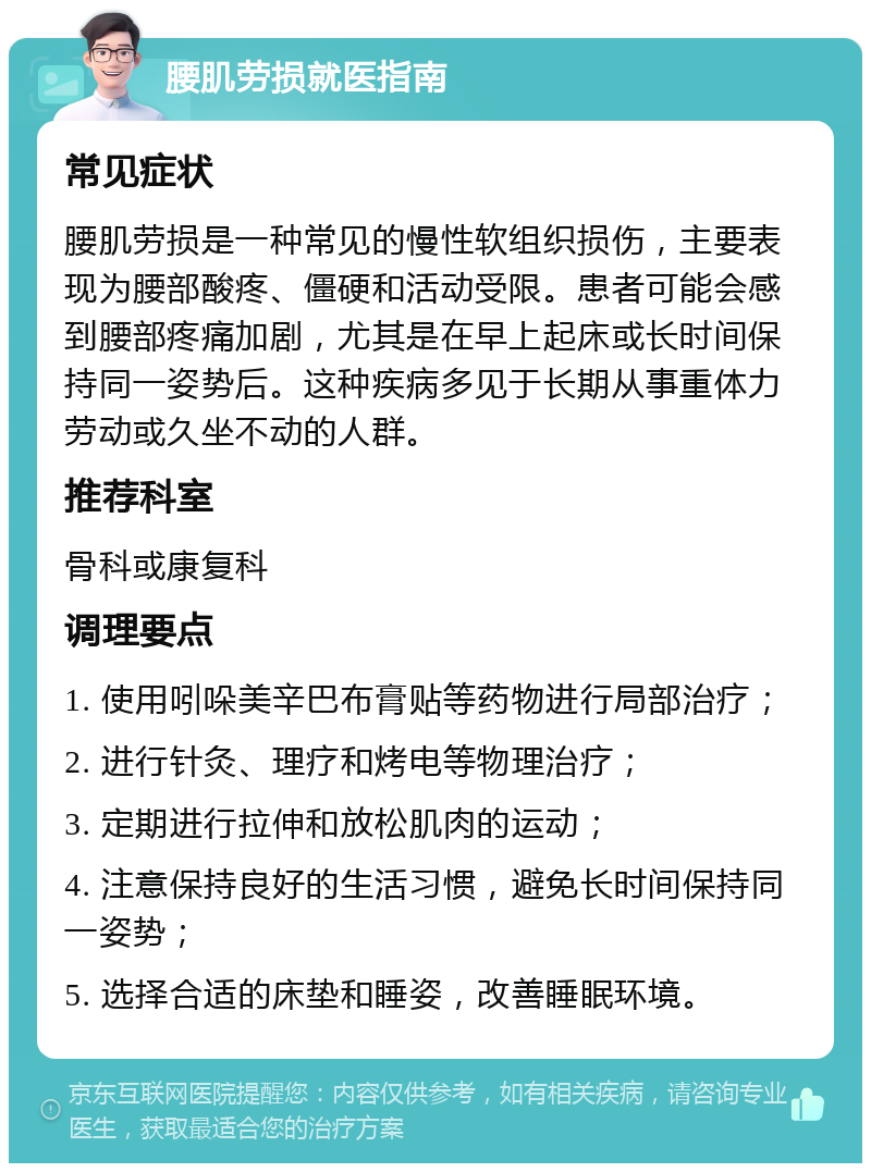 腰肌劳损就医指南 常见症状 腰肌劳损是一种常见的慢性软组织损伤，主要表现为腰部酸疼、僵硬和活动受限。患者可能会感到腰部疼痛加剧，尤其是在早上起床或长时间保持同一姿势后。这种疾病多见于长期从事重体力劳动或久坐不动的人群。 推荐科室 骨科或康复科 调理要点 1. 使用吲哚美辛巴布膏贴等药物进行局部治疗； 2. 进行针灸、理疗和烤电等物理治疗； 3. 定期进行拉伸和放松肌肉的运动； 4. 注意保持良好的生活习惯，避免长时间保持同一姿势； 5. 选择合适的床垫和睡姿，改善睡眠环境。