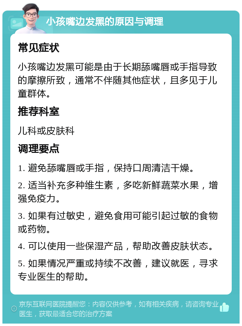 小孩嘴边发黑的原因与调理 常见症状 小孩嘴边发黑可能是由于长期舔嘴唇或手指导致的摩擦所致，通常不伴随其他症状，且多见于儿童群体。 推荐科室 儿科或皮肤科 调理要点 1. 避免舔嘴唇或手指，保持口周清洁干燥。 2. 适当补充多种维生素，多吃新鲜蔬菜水果，增强免疫力。 3. 如果有过敏史，避免食用可能引起过敏的食物或药物。 4. 可以使用一些保湿产品，帮助改善皮肤状态。 5. 如果情况严重或持续不改善，建议就医，寻求专业医生的帮助。