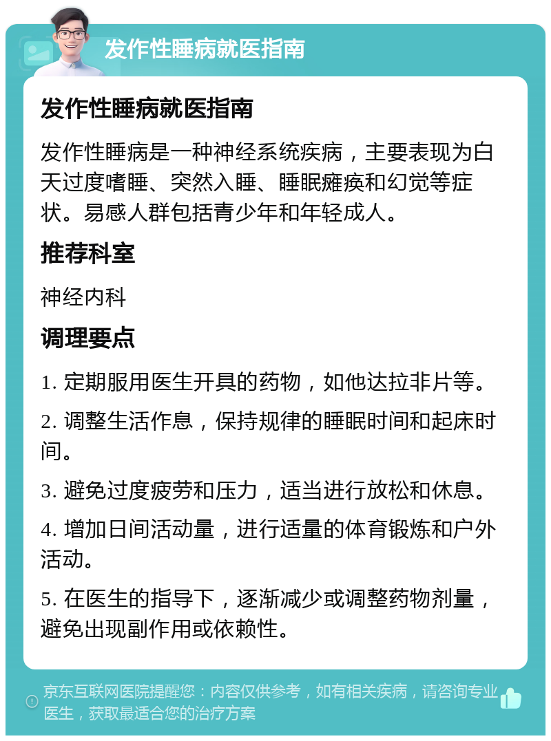 发作性睡病就医指南 发作性睡病就医指南 发作性睡病是一种神经系统疾病，主要表现为白天过度嗜睡、突然入睡、睡眠瘫痪和幻觉等症状。易感人群包括青少年和年轻成人。 推荐科室 神经内科 调理要点 1. 定期服用医生开具的药物，如他达拉非片等。 2. 调整生活作息，保持规律的睡眠时间和起床时间。 3. 避免过度疲劳和压力，适当进行放松和休息。 4. 增加日间活动量，进行适量的体育锻炼和户外活动。 5. 在医生的指导下，逐渐减少或调整药物剂量，避免出现副作用或依赖性。