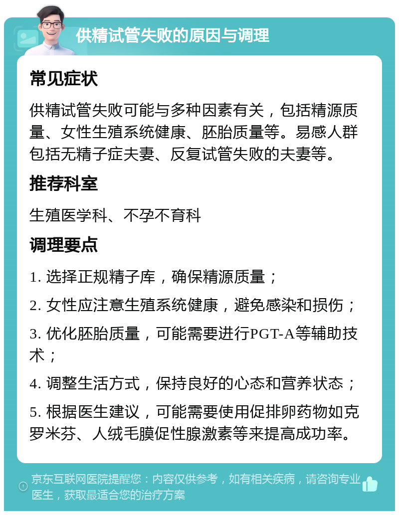 供精试管失败的原因与调理 常见症状 供精试管失败可能与多种因素有关，包括精源质量、女性生殖系统健康、胚胎质量等。易感人群包括无精子症夫妻、反复试管失败的夫妻等。 推荐科室 生殖医学科、不孕不育科 调理要点 1. 选择正规精子库，确保精源质量； 2. 女性应注意生殖系统健康，避免感染和损伤； 3. 优化胚胎质量，可能需要进行PGT-A等辅助技术； 4. 调整生活方式，保持良好的心态和营养状态； 5. 根据医生建议，可能需要使用促排卵药物如克罗米芬、人绒毛膜促性腺激素等来提高成功率。