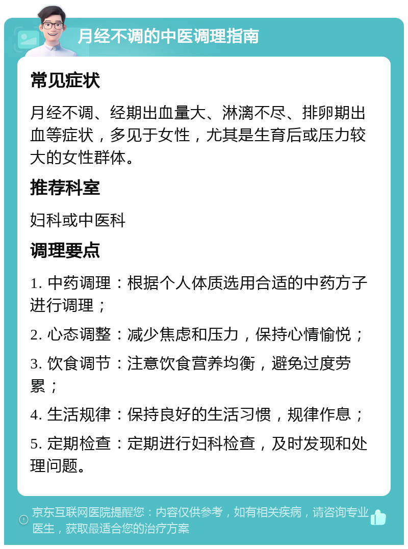 月经不调的中医调理指南 常见症状 月经不调、经期出血量大、淋漓不尽、排卵期出血等症状，多见于女性，尤其是生育后或压力较大的女性群体。 推荐科室 妇科或中医科 调理要点 1. 中药调理：根据个人体质选用合适的中药方子进行调理； 2. 心态调整：减少焦虑和压力，保持心情愉悦； 3. 饮食调节：注意饮食营养均衡，避免过度劳累； 4. 生活规律：保持良好的生活习惯，规律作息； 5. 定期检查：定期进行妇科检查，及时发现和处理问题。