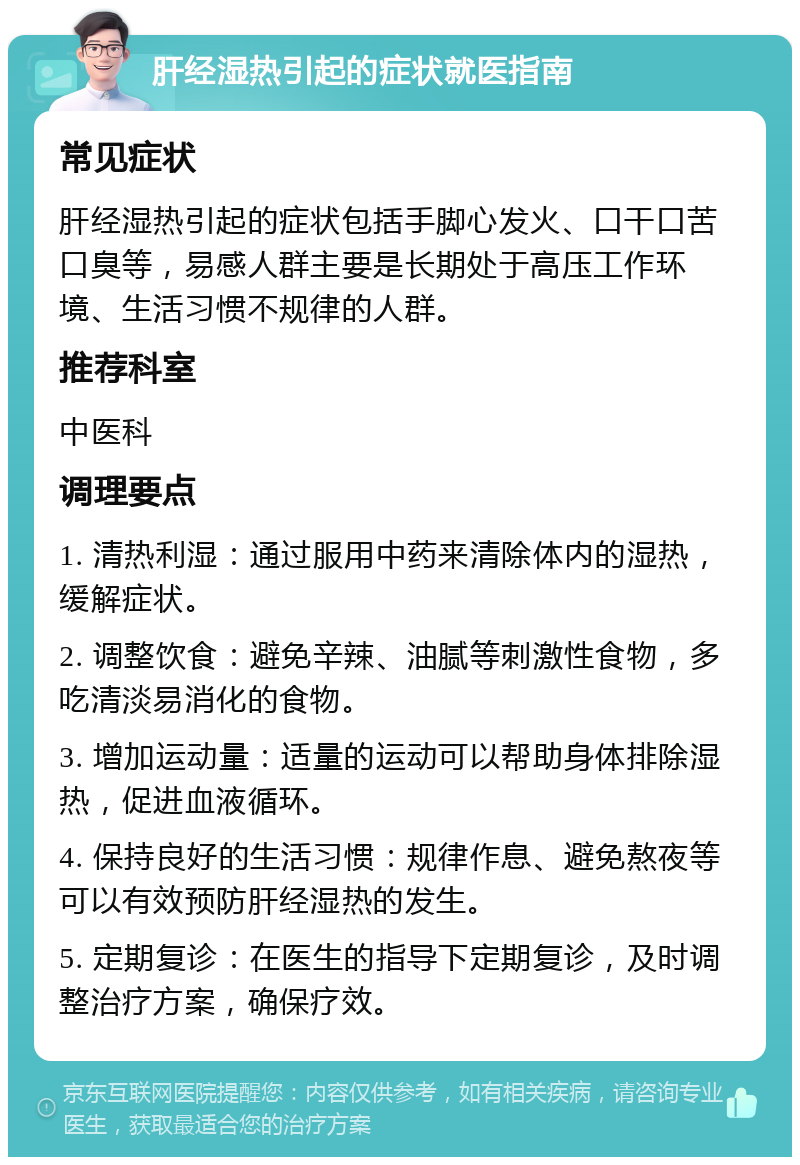 肝经湿热引起的症状就医指南 常见症状 肝经湿热引起的症状包括手脚心发火、口干口苦口臭等，易感人群主要是长期处于高压工作环境、生活习惯不规律的人群。 推荐科室 中医科 调理要点 1. 清热利湿：通过服用中药来清除体内的湿热，缓解症状。 2. 调整饮食：避免辛辣、油腻等刺激性食物，多吃清淡易消化的食物。 3. 增加运动量：适量的运动可以帮助身体排除湿热，促进血液循环。 4. 保持良好的生活习惯：规律作息、避免熬夜等可以有效预防肝经湿热的发生。 5. 定期复诊：在医生的指导下定期复诊，及时调整治疗方案，确保疗效。