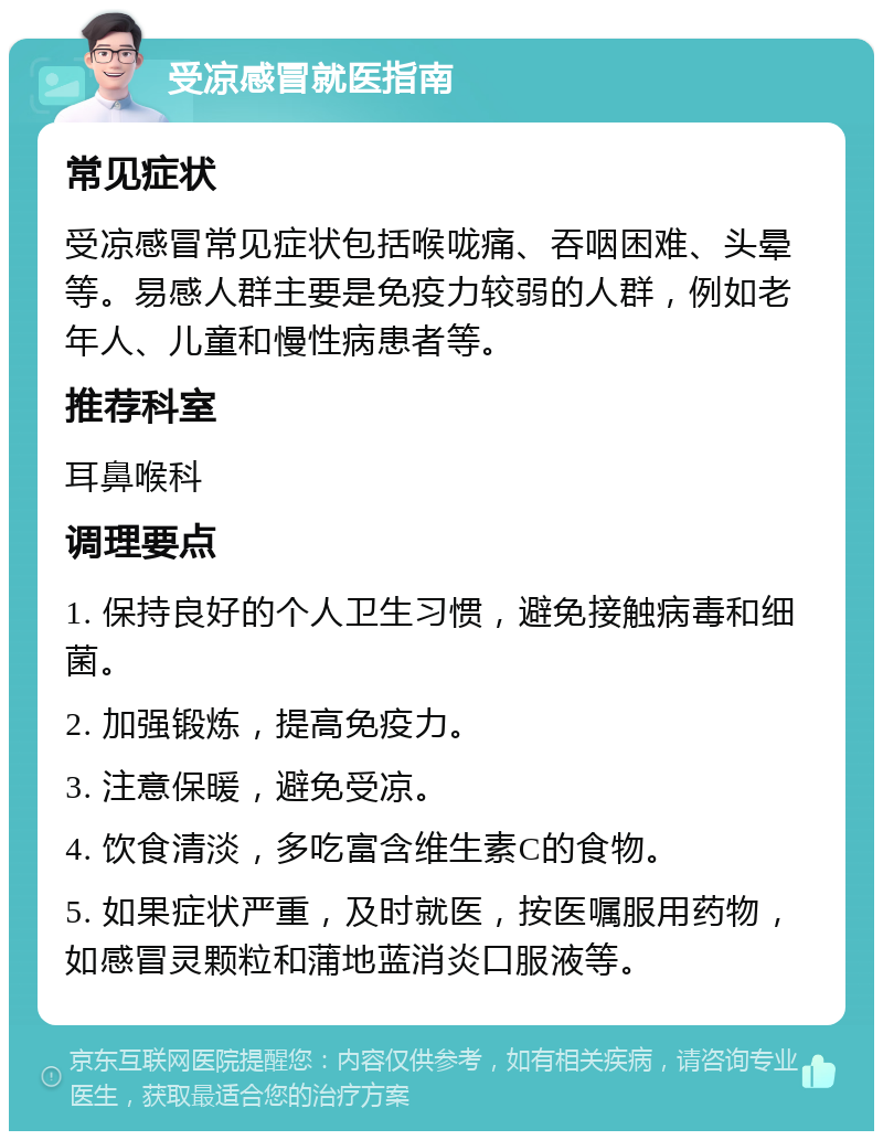 受凉感冒就医指南 常见症状 受凉感冒常见症状包括喉咙痛、吞咽困难、头晕等。易感人群主要是免疫力较弱的人群，例如老年人、儿童和慢性病患者等。 推荐科室 耳鼻喉科 调理要点 1. 保持良好的个人卫生习惯，避免接触病毒和细菌。 2. 加强锻炼，提高免疫力。 3. 注意保暖，避免受凉。 4. 饮食清淡，多吃富含维生素C的食物。 5. 如果症状严重，及时就医，按医嘱服用药物，如感冒灵颗粒和蒲地蓝消炎口服液等。