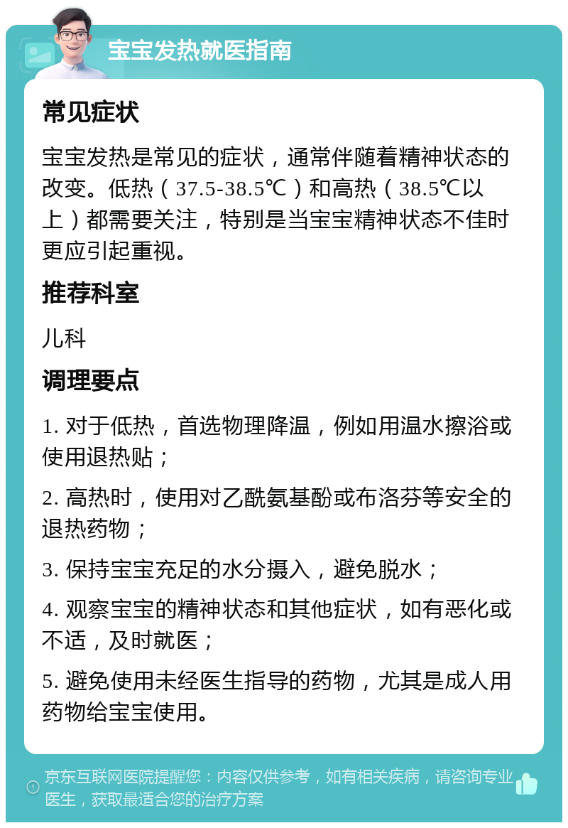 宝宝发热就医指南 常见症状 宝宝发热是常见的症状，通常伴随着精神状态的改变。低热（37.5-38.5℃）和高热（38.5℃以上）都需要关注，特别是当宝宝精神状态不佳时更应引起重视。 推荐科室 儿科 调理要点 1. 对于低热，首选物理降温，例如用温水擦浴或使用退热贴； 2. 高热时，使用对乙酰氨基酚或布洛芬等安全的退热药物； 3. 保持宝宝充足的水分摄入，避免脱水； 4. 观察宝宝的精神状态和其他症状，如有恶化或不适，及时就医； 5. 避免使用未经医生指导的药物，尤其是成人用药物给宝宝使用。