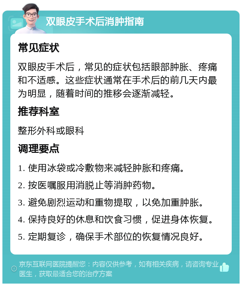 双眼皮手术后消肿指南 常见症状 双眼皮手术后，常见的症状包括眼部肿胀、疼痛和不适感。这些症状通常在手术后的前几天内最为明显，随着时间的推移会逐渐减轻。 推荐科室 整形外科或眼科 调理要点 1. 使用冰袋或冷敷物来减轻肿胀和疼痛。 2. 按医嘱服用消脱止等消肿药物。 3. 避免剧烈运动和重物提取，以免加重肿胀。 4. 保持良好的休息和饮食习惯，促进身体恢复。 5. 定期复诊，确保手术部位的恢复情况良好。