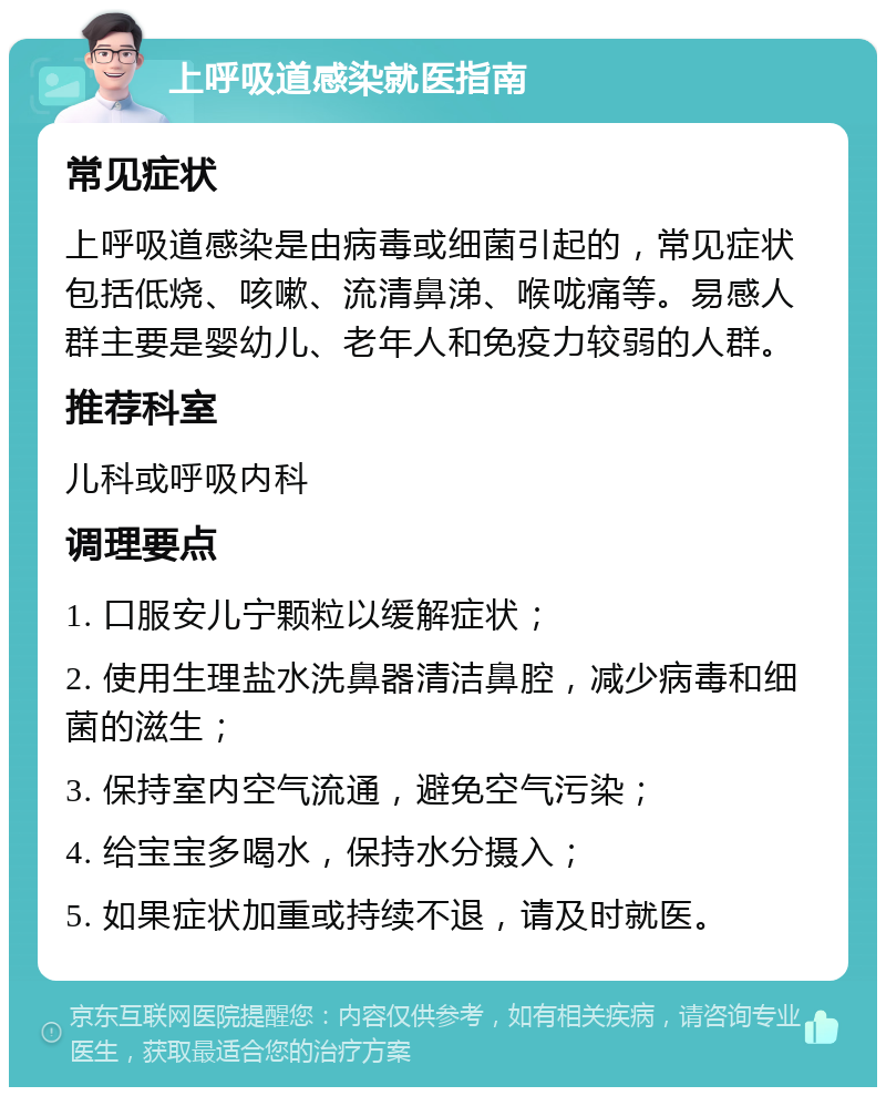 上呼吸道感染就医指南 常见症状 上呼吸道感染是由病毒或细菌引起的，常见症状包括低烧、咳嗽、流清鼻涕、喉咙痛等。易感人群主要是婴幼儿、老年人和免疫力较弱的人群。 推荐科室 儿科或呼吸内科 调理要点 1. 口服安儿宁颗粒以缓解症状； 2. 使用生理盐水洗鼻器清洁鼻腔，减少病毒和细菌的滋生； 3. 保持室内空气流通，避免空气污染； 4. 给宝宝多喝水，保持水分摄入； 5. 如果症状加重或持续不退，请及时就医。