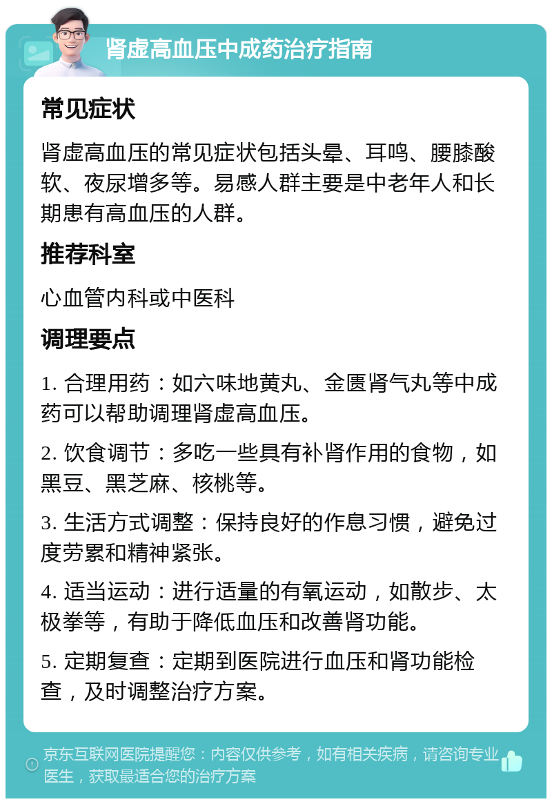 肾虚高血压中成药治疗指南 常见症状 肾虚高血压的常见症状包括头晕、耳鸣、腰膝酸软、夜尿增多等。易感人群主要是中老年人和长期患有高血压的人群。 推荐科室 心血管内科或中医科 调理要点 1. 合理用药：如六味地黄丸、金匮肾气丸等中成药可以帮助调理肾虚高血压。 2. 饮食调节：多吃一些具有补肾作用的食物，如黑豆、黑芝麻、核桃等。 3. 生活方式调整：保持良好的作息习惯，避免过度劳累和精神紧张。 4. 适当运动：进行适量的有氧运动，如散步、太极拳等，有助于降低血压和改善肾功能。 5. 定期复查：定期到医院进行血压和肾功能检查，及时调整治疗方案。