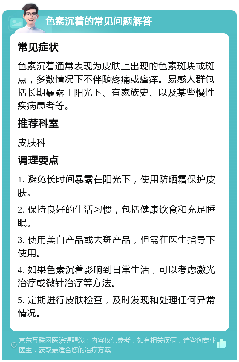 色素沉着的常见问题解答 常见症状 色素沉着通常表现为皮肤上出现的色素斑块或斑点，多数情况下不伴随疼痛或瘙痒。易感人群包括长期暴露于阳光下、有家族史、以及某些慢性疾病患者等。 推荐科室 皮肤科 调理要点 1. 避免长时间暴露在阳光下，使用防晒霜保护皮肤。 2. 保持良好的生活习惯，包括健康饮食和充足睡眠。 3. 使用美白产品或去斑产品，但需在医生指导下使用。 4. 如果色素沉着影响到日常生活，可以考虑激光治疗或微针治疗等方法。 5. 定期进行皮肤检查，及时发现和处理任何异常情况。