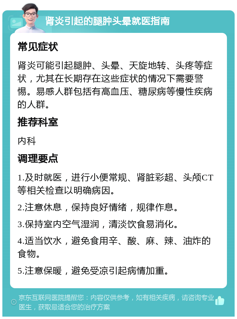 肾炎引起的腿肿头晕就医指南 常见症状 肾炎可能引起腿肿、头晕、天旋地转、头疼等症状，尤其在长期存在这些症状的情况下需要警惕。易感人群包括有高血压、糖尿病等慢性疾病的人群。 推荐科室 内科 调理要点 1.及时就医，进行小便常规、肾脏彩超、头颅CT等相关检查以明确病因。 2.注意休息，保持良好情绪，规律作息。 3.保持室内空气湿润，清淡饮食易消化。 4.适当饮水，避免食用辛、酸、麻、辣、油炸的食物。 5.注意保暖，避免受凉引起病情加重。